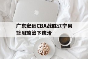 C7娱乐_关于广东宏远CBA战胜辽宁男篮周琦篮下统治的信息